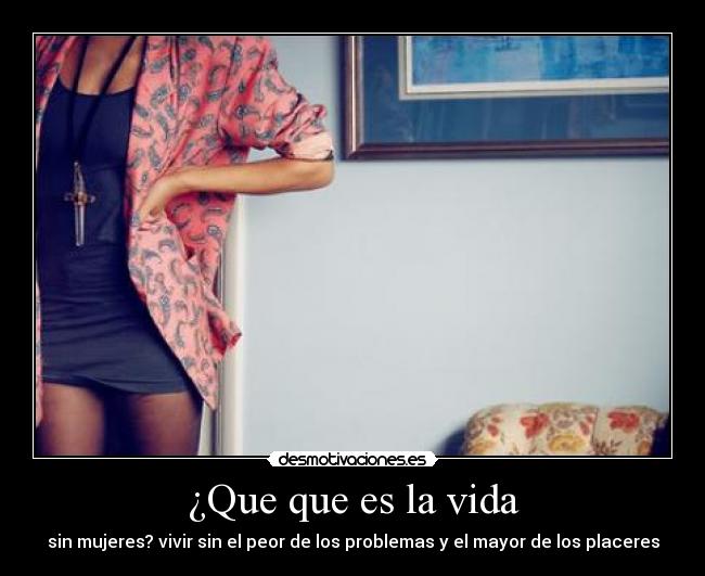 ¿Que que es la vida - sin mujeres? vivir sin el peor de los problemas y el mayor de los placeres