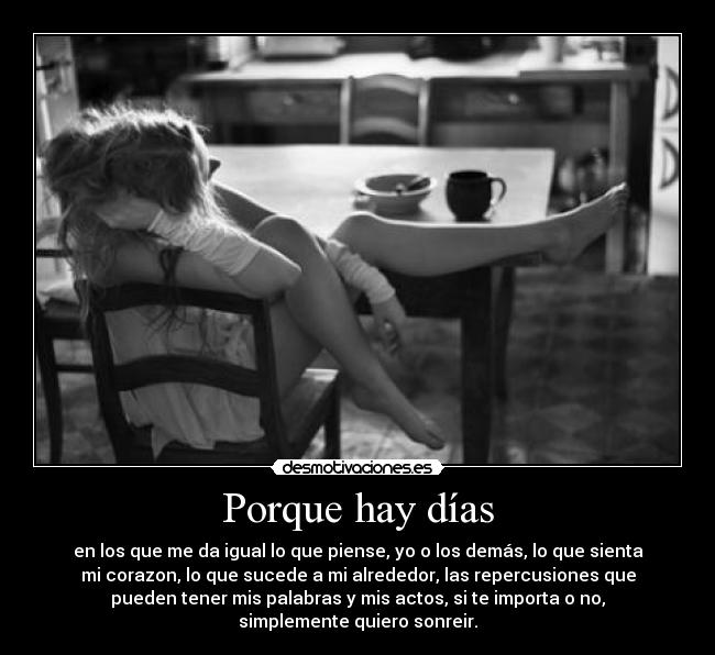 Porque hay días - en los que me da igual lo que piense, yo o los demás, lo que sienta
mi corazon, lo que sucede a mi alrededor, las repercusiones que
pueden tener mis palabras y mis actos, si te importa o no,
simplemente quiero sonreir.