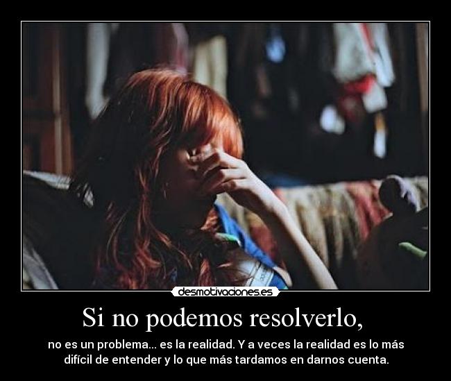 Si no podemos resolverlo, - no es un problema... es la realidad. Y a veces la realidad es lo más
difícil de entender y lo que más tardamos en darnos cuenta.