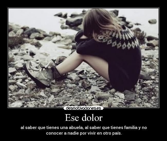 Ese dolor - al saber que tienes una abuela, al saber que tienes familia y no
conocer a nadie por vivir en otro país.