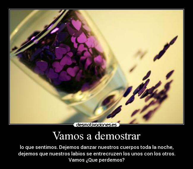 Vamos a demostrar - lo que sentimos. Dejemos danzar nuestros cuerpos toda la noche,
dejemos que nuestros labios se entrecruzen los unos con los otros.
Vamos ¿Que perdemos?