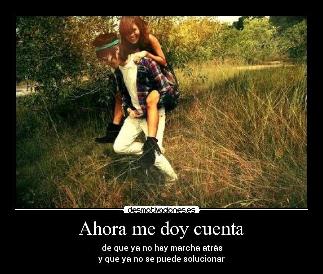 Ahora me doy cuenta - de que ya no hay marcha atrás
y que ya no se puede solucionar