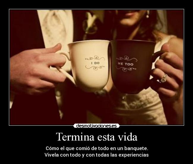 Termina esta vida - Cómo el que comió de todo en un banquete.
Vivela con todo y con todas las experiencias