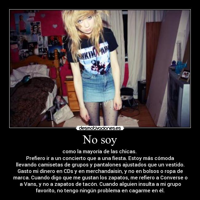 No soy - como la mayoría de las chicas. 
Prefiero ir a un concierto que a una fiesta. Estoy más cómoda
llevando camisetas de grupos y pantalones ajustados que un vestido.
Gasto mi dinero en CDs y en merchandaisin, y no en bolsos o ropa de
marca. Cuando digo que me gustan los zapatos, me refiero a Converse o
a Vans, y no a zapatos de tacón. Cuando alguien insulta a mi grupo
favorito, no tengo ningún problema en cagarme en él.