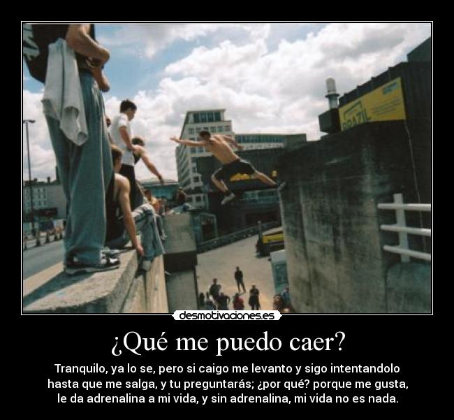 ¿Qué me puedo caer? - Tranquilo, ya lo se, pero si caigo me levanto y sigo intentandolo
hasta que me salga, y tu preguntarás; ¿por qué? porque me gusta,
le da adrenalina a mi vida, y sin adrenalina, mi vida no es nada.