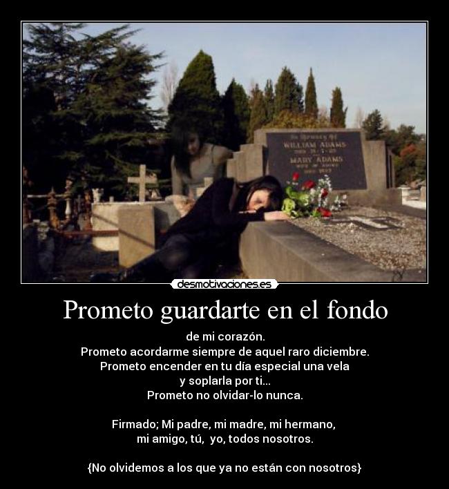 Prometo guardarte en el fondo - de mi corazón.
Prometo acordarme siempre de aquel raro diciembre.
Prometo encender en tu día especial una vela
y soplarla por ti...
Prometo no olvidar-lo nunca.

Firmado; Mi padre, mi madre, mi hermano, 
mi amigo, tú,  yo, todos nosotros.

{No olvidemos a los que ya no están con nosotros}