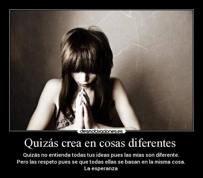 Quizás crea en cosas diferentes - Quizás no entienda todas tus ideas pues las mías son diferente.
Pero las respeto pues se que todas ellas se basan en la misma cosa.
La esperanza