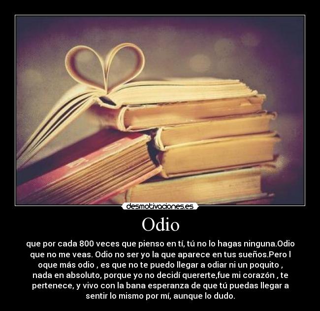 Odio - que por cada 800 veces que pienso en tí, tú no lo hagas ninguna.Odio
que no me veas. Odio no ser yo la que aparece en tus sueños.Pero l
oque más odio , es que no te puedo llegar a odiar ni un poquito ,
nada en absoluto, porque yo no decidí quererte,fue mi corazón , te
pertenece, y vivo con la bana esperanza de que tú puedas llegar a
sentir lo mismo por mí, aunque lo dudo.