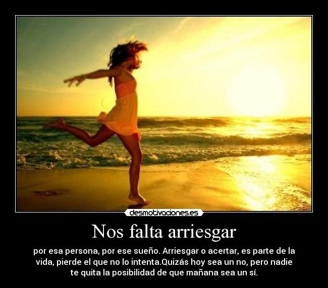 Nos falta arriesgar - por esa persona, por ese sueño. Arriesgar o acertar, es parte de la
vida, pierde el que no lo intenta.Quizás hoy sea un no, pero nadie
te quita la posibilidad de que mañana sea un sí.