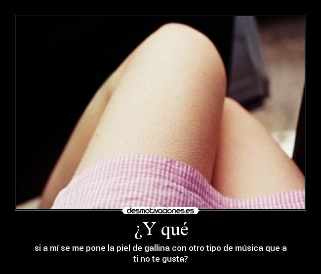 ¿Y qué - si a mí se me pone la piel de gallina con otro tipo de música que a ti no te gusta?