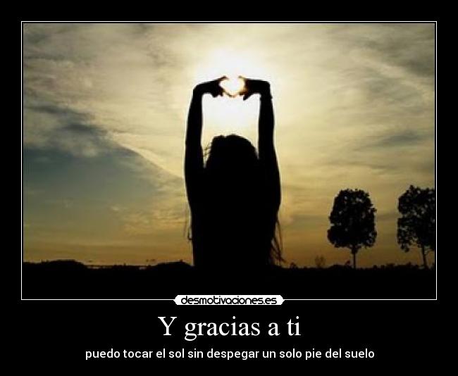 Y gracias a ti - puedo tocar el sol sin despegar un solo pie del suelo