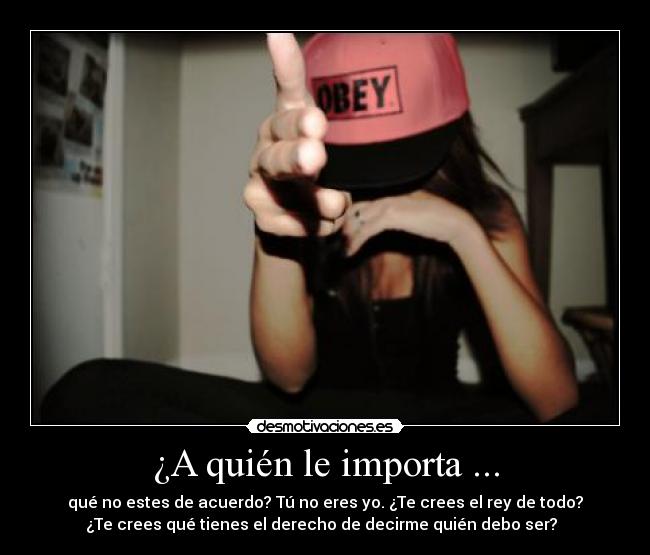 ¿A quién le importa ... - qué no estes de acuerdo? Tú no eres yo. ¿Te crees el rey de todo?
¿Te crees qué tienes el derecho de decirme quién debo ser?  