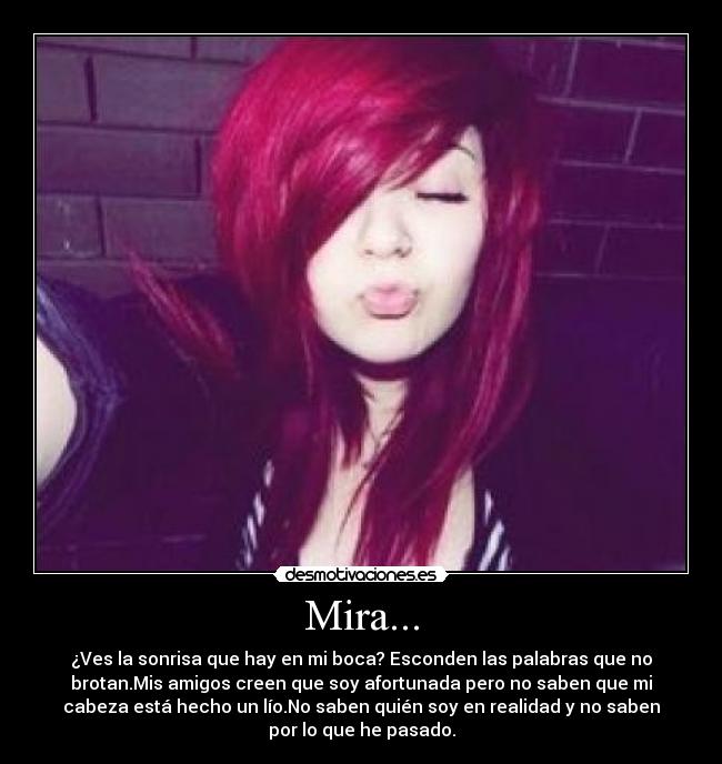 Mira... - ¿Ves la sonrisa que hay en mi boca? Esconden las palabras que no
brotan.Mis amigos creen que soy afortunada pero no saben que mi
cabeza está hecho un lío.No saben quién soy en realidad y no saben
por lo que he pasado.