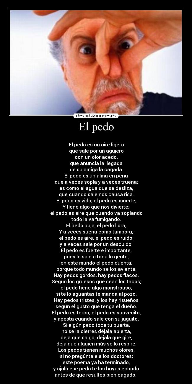 El pedo -
El pedo es un aire ligero
que sale por un agujero
con un olor acedo,
que anuncia la llegada
de su amiga la cagada.
El pedo es un alma en pena
que a veces sopla y a veces truena;
es como el agua que se desliza,
que cuando sale nos causa risa.
El pedo es vida, el pedo es muerte,
Y tiene algo que nos divierte;
el pedo es aire que cuando va soplando
todo la va fumigando.
El pedo puja, el pedo llora,
Y a veces suena como tambora;
el pedo es aire, el pedo es ruido,
y a veces sale por un descuido.
El pedo es fuerte e importante,
pues le sale a toda la gente;
en este mundo el pedo cuenta,
porque todo mundo se los avienta.
Hay pedos gordos, hay pedos flacos,
Según los gruesos que sean los tacos;
el pedo tiene algo monstrouso,
si te lo aguantas te manda al pozo.
Hay pedos tristes, y los hay risueños
según el gusto que tenga el dueño.
El pedo es terco, el pedo es suavecito,
y apesta cuando sale con su juguito.
Si algún pedo toca tu puerta,
no se la cierres déjala abierta,
deja que salga, déjala que gire,
deja que alguien más se lo respire.
Los pedos tienen muchos olores,
si no pregúntale a los doctores;
este poema ya ha terminado,
y ojalá ese pedo te los hayas echado
antes de que resultes bien cagado.