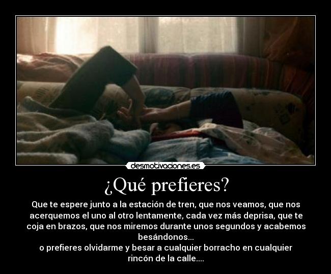 ¿Qué prefieres? - Que te espere junto a la estación de tren, que nos veamos, que nos
acerquemos el uno al otro lentamente, cada vez más deprisa, que te
coja en brazos, que nos miremos durante unos segundos y acabemos
besándonos...
o prefieres olvidarme y besar a cualquier borracho en cualquier
rincón de la calle....