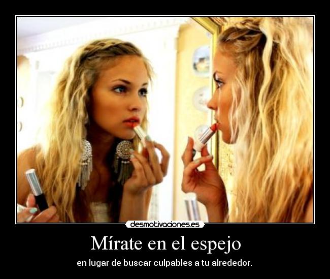 Mírate en el espejo - en lugar de buscar culpables a tu alrededor. 