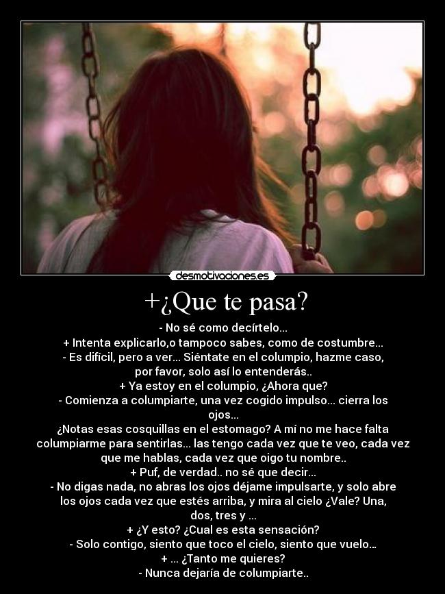 +¿Que te pasa? - - No sé como decírtelo...
+ Intenta explicarlo,o tampoco sabes, como de costumbre...
- Es difícil, pero a ver... Siéntate en el columpio, hazme caso,
por favor, solo así lo entenderás..
+ Ya estoy en el columpio, ¿Ahora que?
- Comienza a columpiarte, una vez cogido impulso... cierra los
ojos...
¿Notas esas cosquillas en el estomago? A mí no me hace falta
columpiarme para sentirlas... las tengo cada vez que te veo, cada vez
que me hablas, cada vez que oigo tu nombre..
+ Puf, de verdad.. no sé que decir...
- No digas nada, no abras los ojos déjame impulsarte, y solo abre
los ojos cada vez que estés arriba, y mira al cielo ¿Vale? Una,
dos, tres y ...
+ ¿Y esto? ¿Cual es esta sensación?
- Solo contigo, siento que toco el cielo, siento que vuelo…
+ ... ¿Tanto me quieres?
- Nunca dejaría de columpiarte..