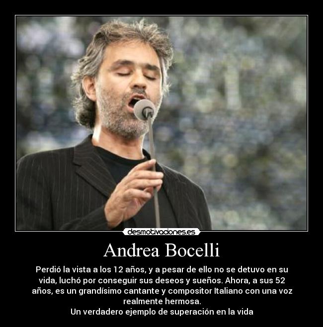 Andrea Bocelli - Perdió la vista a los 12 años, y a pesar de ello no se detuvo en su
vida, luchó por conseguir sus deseos y sueños. Ahora, a sus 52
años, es un grandísimo cantante y compositor Italiano con una voz
realmente hermosa.
Un verdadero ejemplo de superación en la vida