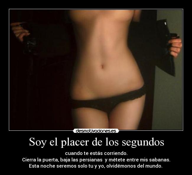Soy el placer de los segundos - cuando te estás corriendo.
Cierra la puerta, baja las persianas y métete entre mis sabanas.
Esta noche seremos solo tu y yo, olvidémonos del mundo.