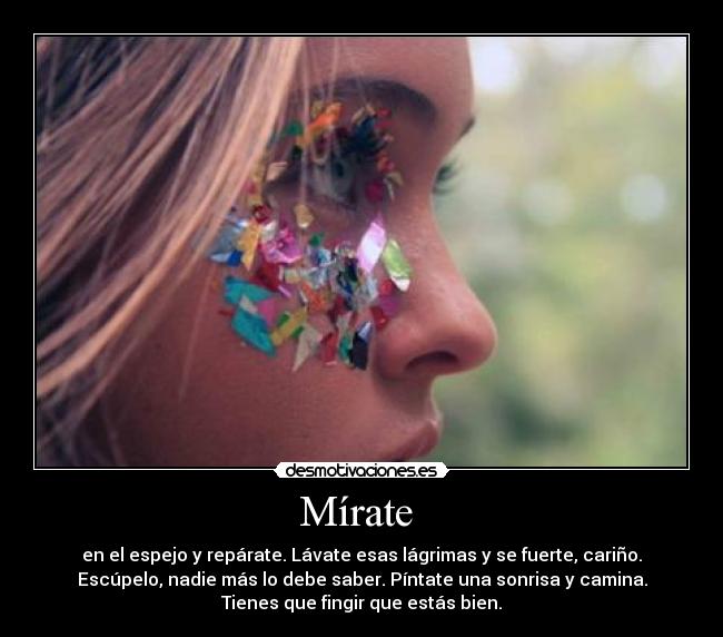 Mírate - en el espejo y repárate. Lávate esas lágrimas y se fuerte, cariño.
Escúpelo, nadie más lo debe saber. Píntate una sonrisa y camina.
Tienes que fingir que estás bien.