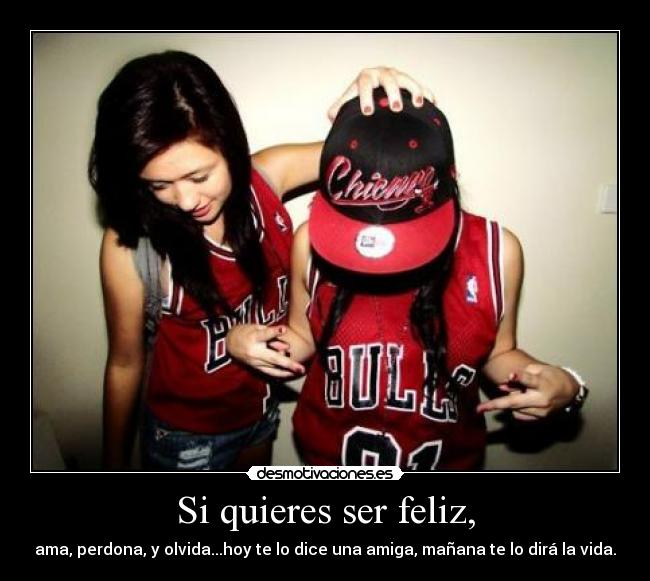 Si quieres ser feliz, - ama, perdona, y olvida...hoy te lo dice una amiga, mañana te lo dirá la vida.