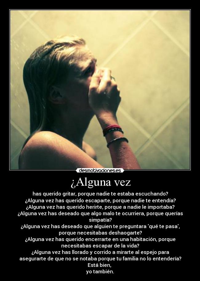 ¿Alguna vez - has querido gritar, porque nadie te estaba escuchando?
¿Alguna vez has querido escaparte, porque nadie te entendía?
¿Alguna vez has querido herirte, porque a nadie le importaba?
¿Alguna vez has deseado que algo malo te ocurriera, porque querías
simpatía?
¿Alguna vez has deseado que alguien te preguntara qué te pasa,
porque necesitabas deshaogarte?
¿Alguna vez has querido encerrarte en una habitación, porque
necesitabas escapar de la vida?
¿Alguna vez has llorado y corrido a mirarte al espejo para
asegurarte de que no se notaba porque tu familia no lo entendería?
Está bien, 
yo también.