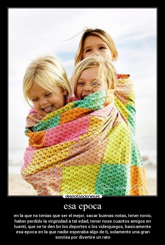 esa epoca - en la que no tenias que ser el mejor, sacar buenas notas, tener novio,
haber perdido la virginidad a tal edad, tener nose cuantos amigos en
tuenti, que se te den bn los deportes o los videojuegos, basicamente
esa epoca en la que nadie esperaba algo de ti, solamente una gran
sonrisa por divertire un rato