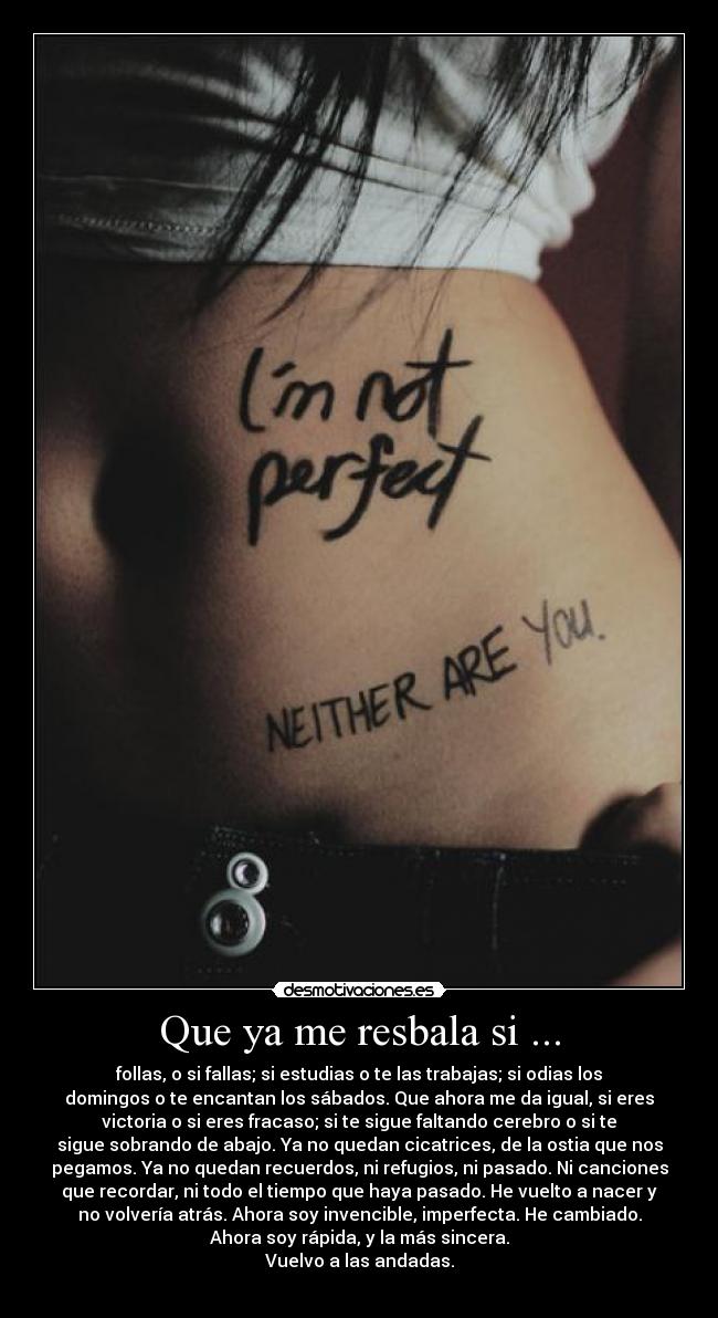 Que ya me resbala si ... - follas, o si fallas; si estudias o te las trabajas; si odias los
domingos o te encantan los sábados. Que ahora me da igual, si eres
victoria o si eres fracaso; si te sigue faltando cerebro o si te
sigue sobrando de abajo. Ya no quedan cicatrices, de la ostia que nos
pegamos. Ya no quedan recuerdos, ni refugios, ni pasado. Ni canciones
que recordar, ni todo el tiempo que haya pasado. He vuelto a nacer y
no volvería atrás. Ahora soy invencible, imperfecta. He cambiado.
Ahora soy rápida, y la más sincera.
Vuelvo a las andadas.