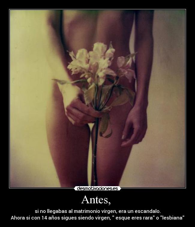 Antes, - si no llegabas al matrimonio virgen, era un escandalo.
Ahora si con 14 años sigues siendo virgen, esque eres rara o lesbiana