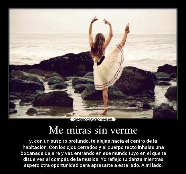 Me miras sin verme - y, con un suspiro profundo, te alejas hacia el centro de la
habitación. Con los ojos cerrados y el cuerpo recto inhalas una
bocanada de aire y vas entrando en ese mundo tuyo en el que te
disuelves al compás de la música. Yo reflejo tu danza mientras
espero otra oportunidad para apresarte a este lado. A mi lado.