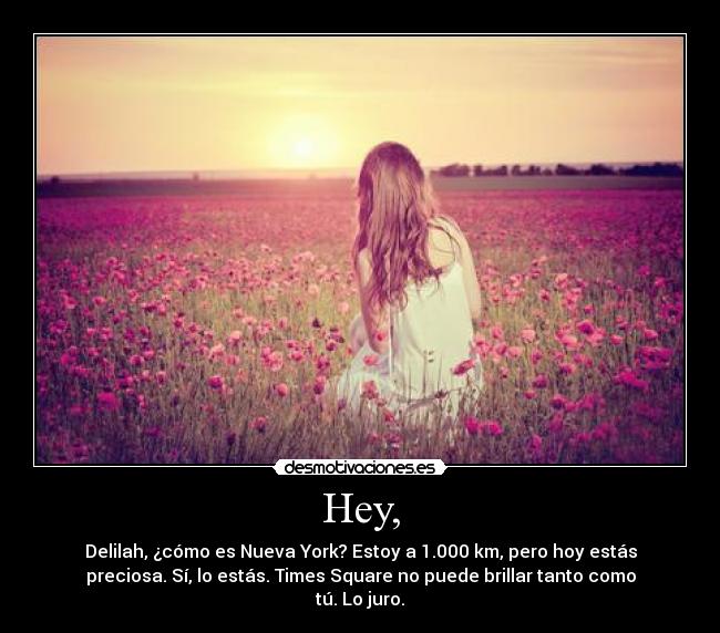 Hey, - Delilah, ¿cómo es Nueva York? Estoy a 1.000 km, pero hoy estás
preciosa. Sí, lo estás. Times Square no puede brillar tanto como
tú. Lo juro.