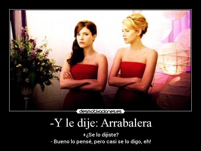 -Y le dije: Arrabalera - +¿Se lo dijiste?
- Bueno lo pensé, pero casi se lo digo, eh!