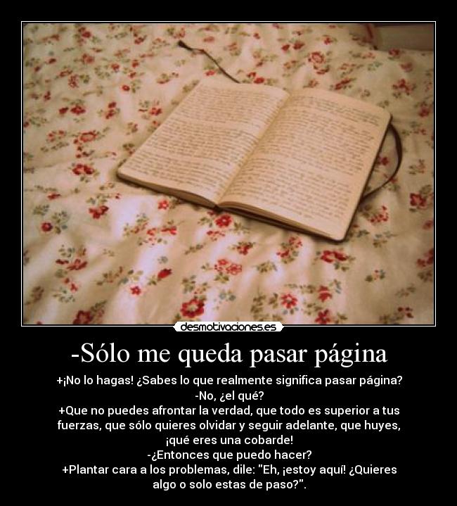 -Sólo me queda pasar página - +¡No lo hagas! ¿Sabes lo que realmente significa pasar página?
-No, ¿el qué?
+Que no puedes afrontar la verdad, que todo es superior a tus
fuerzas, que sólo quieres olvidar y seguir adelante, que huyes,
¡qué eres una cobarde!
-¿Entonces que puedo hacer?
+Plantar cara a los problemas, dile: Eh, ¡estoy aquí! ¿Quieres
algo o solo estas de paso?.