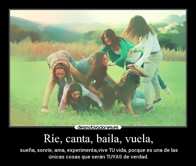 Ríe, canta, baila, vuela, -  sueña, sonríe, ama, experimenta,vive TU vida, porque es una de las
únicas cosas que serán TUYAS de verdad.