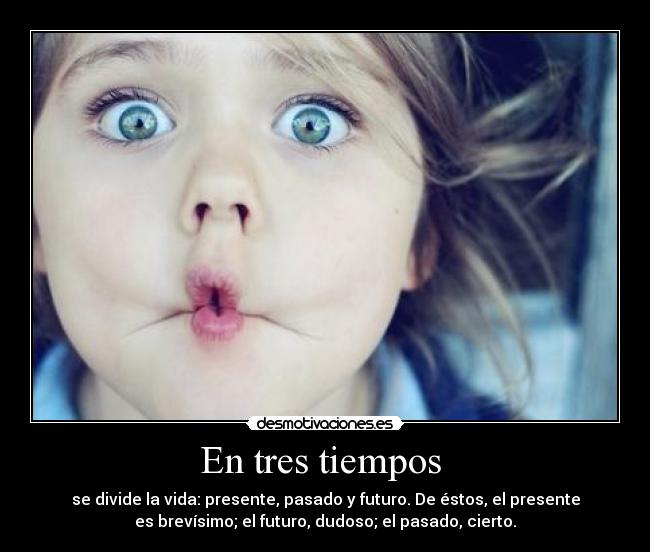 En tres tiempos  - se divide la vida: presente, pasado y futuro. De éstos, el presente
es brevísimo; el futuro, dudoso; el pasado, cierto.