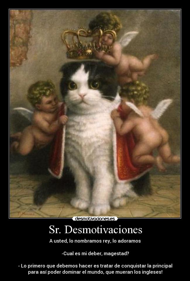 Sr. Desmotivaciones - A usted, lo nombramos rey, lo adoramos

-Cual es mi deber, magestad?

- Lo primero que debemos hacer es tratar de conquistar la principal
para así poder dominar el mundo, que mueran los ingleses!