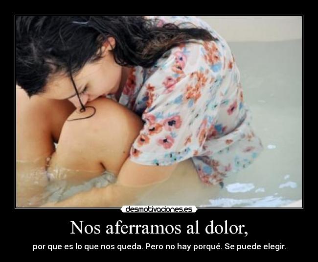 Nos aferramos al dolor, - por que es lo que nos queda. Pero no hay porqué. Se puede elegir.