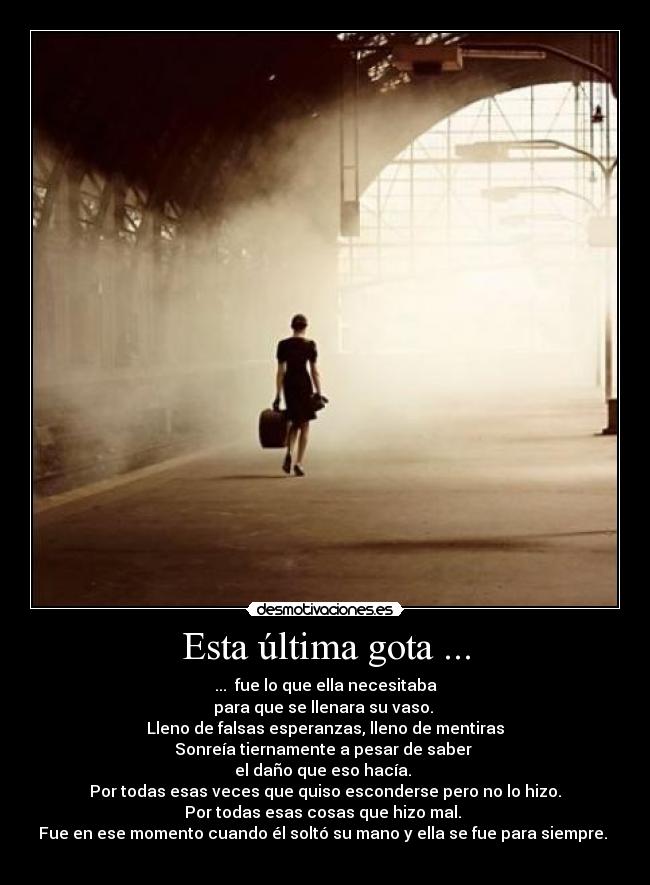 Esta última gota ... - ...  fue lo que ella necesitaba
para que se llenara su vaso. 
Lleno de falsas esperanzas, lleno de mentiras
Sonreía tiernamente a pesar de saber 
el daño que eso hacía. 
Por todas esas veces que quiso esconderse pero no lo hizo.
Por todas esas cosas que hizo mal. 
Fue en ese momento cuando él soltó su mano y ella se fue para siempre. 
