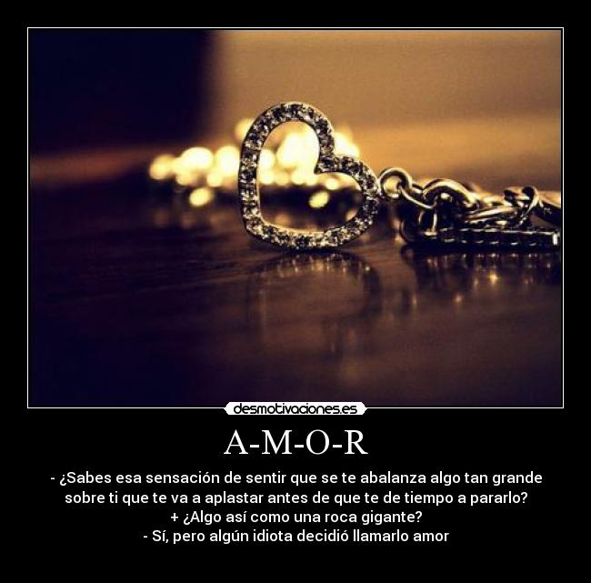 A-M-O-R - - ¿Sabes esa sensación de sentir que se te abalanza algo tan grande
sobre ti que te va a aplastar antes de que te de tiempo a pararlo?
+ ¿Algo así como una roca gigante?
- Sí, pero algún idiota decidió llamarlo amor