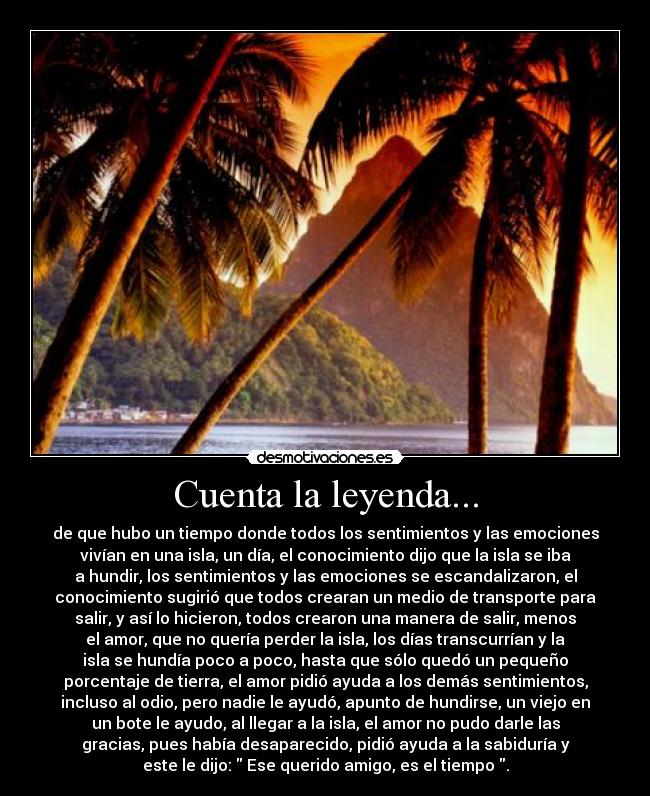 Cuenta la leyenda... - de que hubo un tiempo donde todos los sentimientos y las emociones
vivían en una isla, un día, el conocimiento dijo que la isla se iba
a hundir, los sentimientos y las emociones se escandalizaron, el
conocimiento sugirió que todos crearan un medio de transporte para
salir, y así lo hicieron, todos crearon una manera de salir, menos
el amor, que no quería perder la isla, los días transcurrían y la
isla se hundía poco a poco, hasta que sólo quedó un pequeño
porcentaje de tierra, el amor pidió ayuda a los demás sentimientos,
incluso al odio, pero nadie le ayudó, apunto de hundirse, un viejo en
un bote le ayudo, al llegar a la isla, el amor no pudo darle las
gracias, pues había desaparecido, pidió ayuda a la sabiduría y
este le dijo:  Ese querido amigo, es el tiempo .