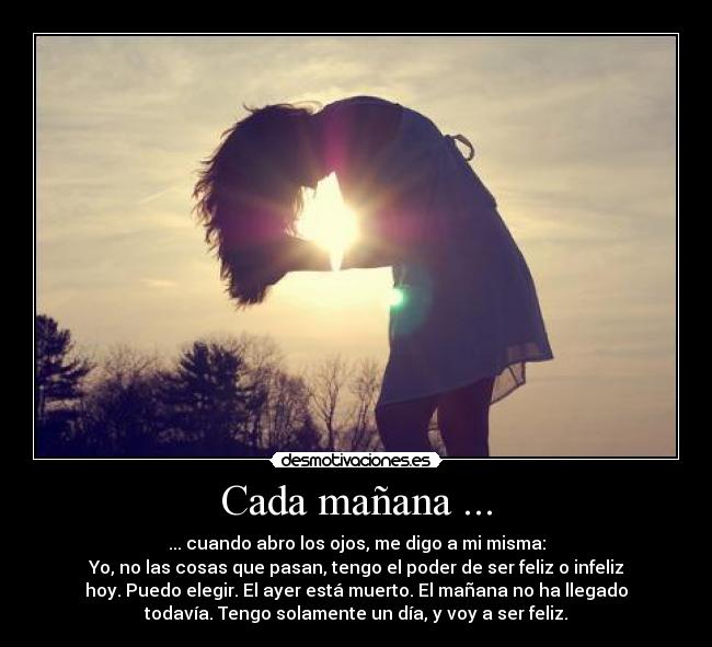 Cada mañana ... - ... cuando abro los ojos, me digo a mi misma:
Yo, no las cosas que pasan, tengo el poder de ser feliz o infeliz
hoy. Puedo elegir. El ayer está muerto. El mañana no ha llegado
todavía. Tengo solamente un día, y voy a ser feliz.