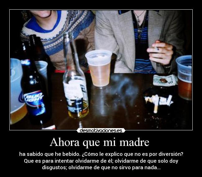 Ahora que mi madre - ha sabido que he bebido. ¿Cómo le explico que no es por diversión?
Que es para intentar olvidarme de él; olvidarme de que solo doy
disgustos; olvidarme de que no sirvo para nada...
