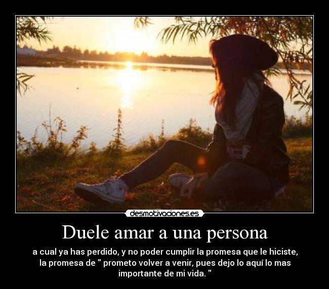 Duele amar a una persona - a cual ya has perdido, y no poder cumplir la promesa que le hiciste,
la promesa de  prometo volver a venir, pues dejo lo aquí lo mas
importante de mi vida. 