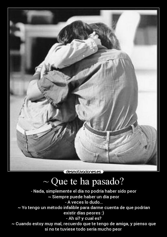 ~ Que te ha pasado? - - Nada, simplemente el día no podría haber sido peor
~ Siempre puede haber un día peor
- A veces lo dudo...
~ Yo tengo un método infalible para darme cuenta de que podrían
existir días peores :)
- Ah si? y cual es?
~ Cuando estoy muy mal, recuerdo que te tengo de amiga, y pienso que
si no te tuviese todo sería mucho peor 