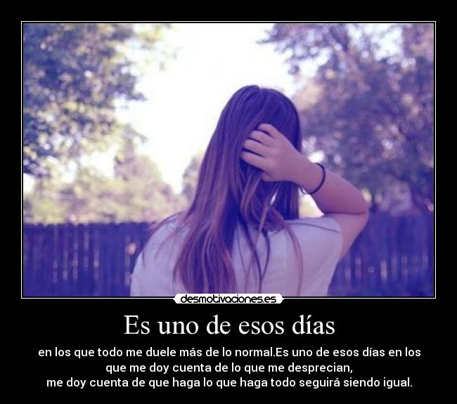 Es uno de esos días - en los que todo me duele más de lo normal.Es uno de esos días en los
que me doy cuenta de lo que me desprecian,
me doy cuenta de que haga lo que haga todo seguirá siendo igual.