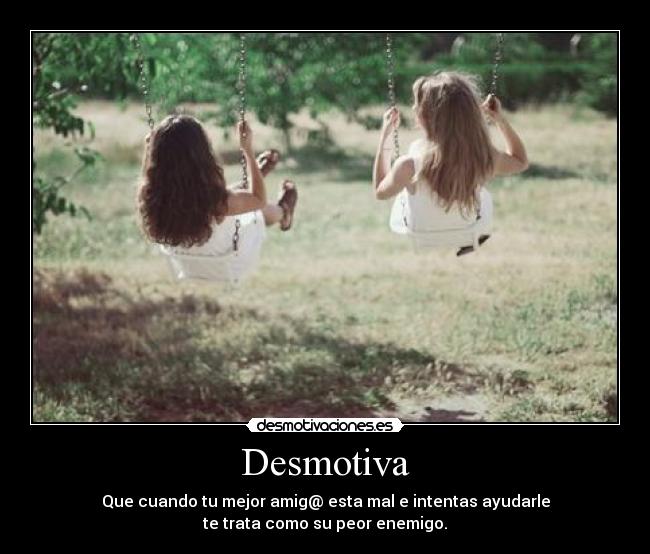 Desmotiva - Que cuando tu mejor amig@ esta mal e intentas ayudarle
te trata como su peor enemigo.