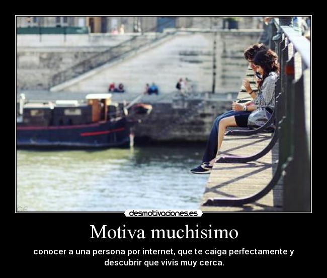 Motiva muchisimo - conocer a una persona por internet, que te caiga perfectamente y
descubrir que vivis muy cerca.