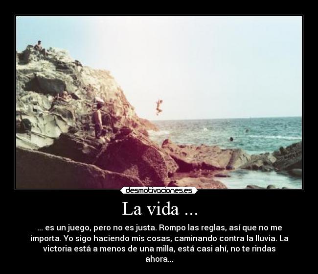 La vida ... - ... es un juego, pero no es justa. Rompo las reglas, así que no me
importa. Yo sigo haciendo mis cosas, caminando contra la lluvia. La
victoria está a menos de una milla, está casi ahí, no te rindas
ahora...