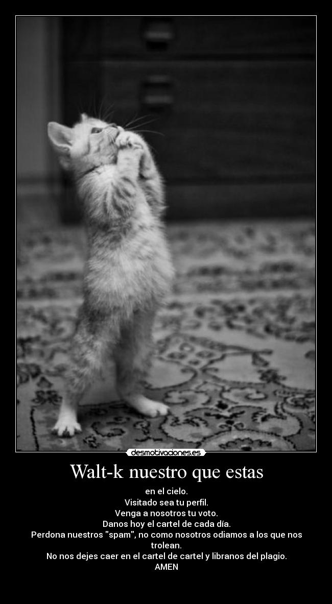 Walt-k nuestro que estas - en el cielo.
Visitado sea tu perfil.
Venga a nosotros tu voto.
Danos hoy el cartel de cada día.
Perdona nuestros spam, no como nosotros odiamos a los que nos trolean.
No nos dejes caer en el cartel de cartel y libranos del plagio.
AMEN