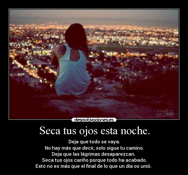 Seca tus ojos esta noche. - Deja que todo se vaya.
No hay más que decir, solo sigue tu camino.
Deja que las lágrimas desaparezcan. 
Seca tus ojos cariño porque todo ha acabado.
Esto no es más que el final de lo que un día os unió. 